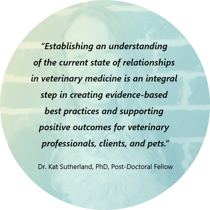 Quote that says, “Establishing an understanding of the current state of relationships in veterinary medicine is an integral step in creating evidence-based best practices and supporting positive outcomes for veterinary professionals, clients, and pets.” Dr. Kat Sutherland, PhD
